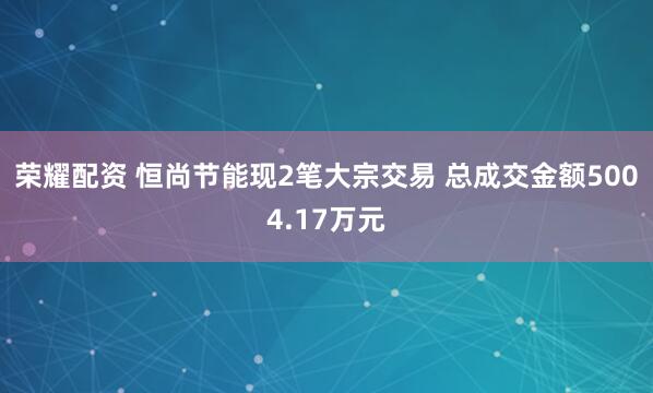 荣耀配资 恒尚节能现2笔大宗交易 总成交金额5004.17万元