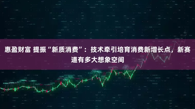 惠盈财富 提振“新质消费”：技术牵引培育消费新增长点，新赛道有多大想象空间