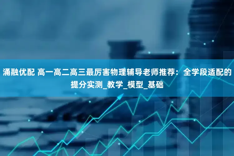 涌融优配 高一高二高三最厉害物理辅导老师推荐：全学段适配的提分实测_教学_模型_基础