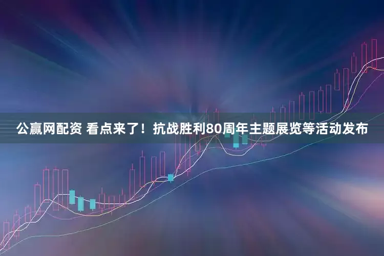 公赢网配资 看点来了！抗战胜利80周年主题展览等活动发布