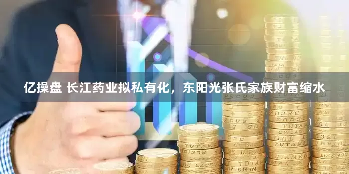 亿操盘 长江药业拟私有化，东阳光张氏家族财富缩水