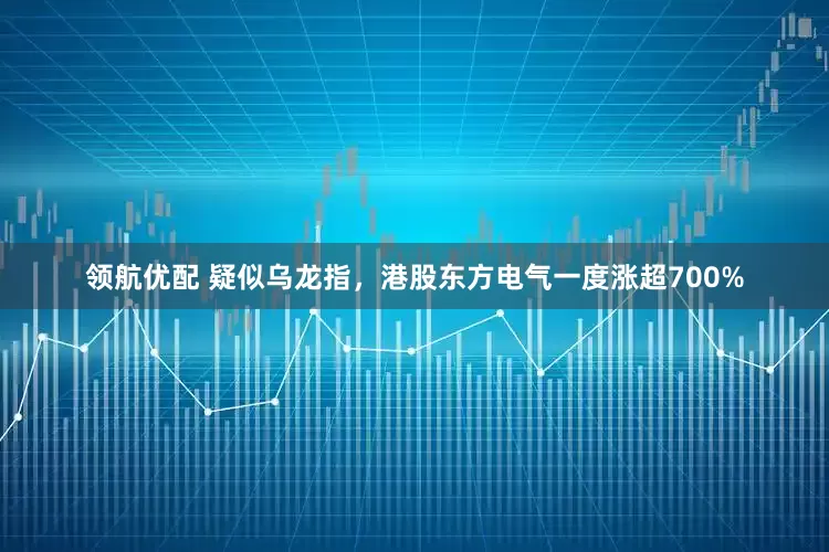 领航优配 疑似乌龙指，港股东方电气一度涨超700%