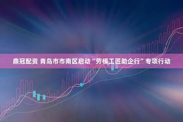 鼎冠配资 青岛市市南区启动“劳模工匠助企行”专项行动