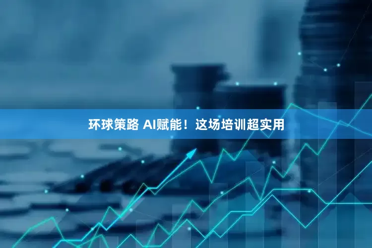 环球策路 AI赋能！这场培训超实用