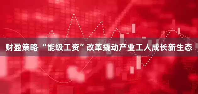 财盈策略 “能级工资”改革撬动产业工人成长新生态