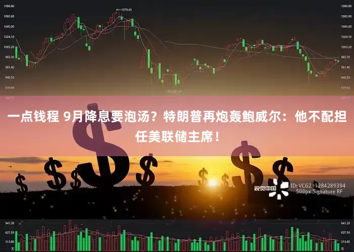 一点钱程 9月降息要泡汤？特朗普再炮轰鲍威尔：他不配担任美联储主席！
