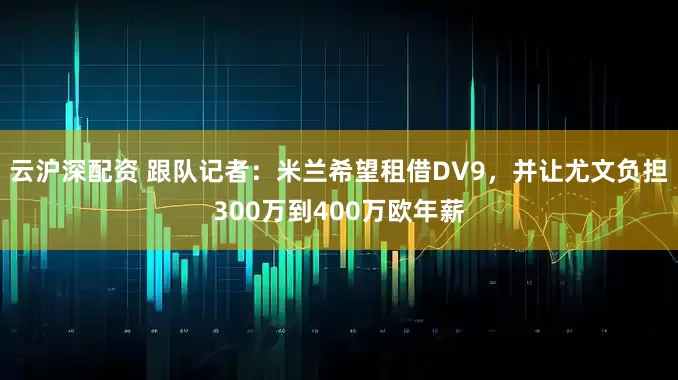云沪深配资 跟队记者：米兰希望租借DV9，并让尤文负担300万到400万欧年薪