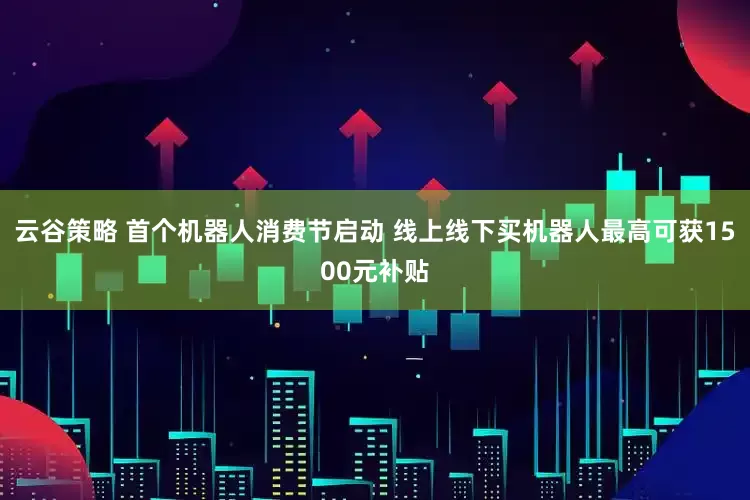云谷策略 首个机器人消费节启动 线上线下买机器人最高可获1500元补贴