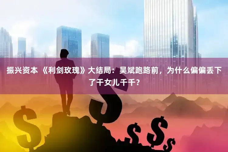 振兴资本 《利剑玫瑰》大结局：吴斌跑路前，为什么偏偏丢下了干女儿千千？