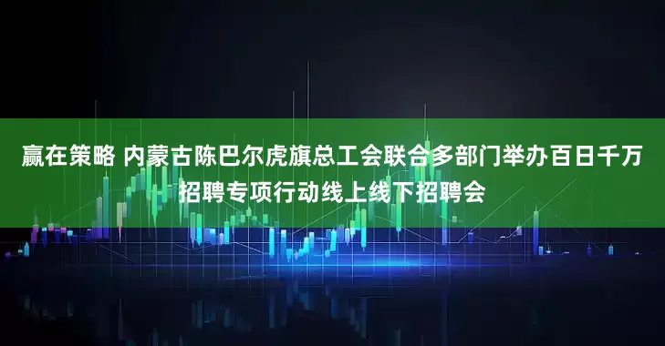 赢在策略 内蒙古陈巴尔虎旗总工会联合多部门举办百日千万招聘专项行动线上线下招聘会