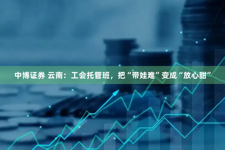 中博证券 云南：工会托管班，把“带娃难”变成“放心甜”