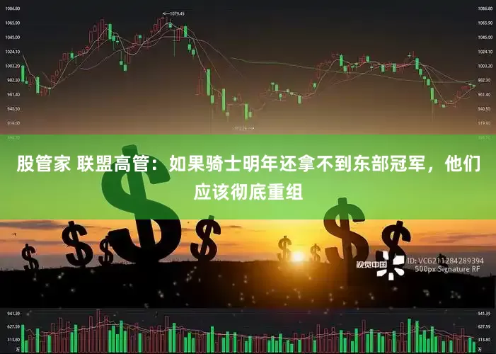 股管家 联盟高管：如果骑士明年还拿不到东部冠军，他们应该彻底重组