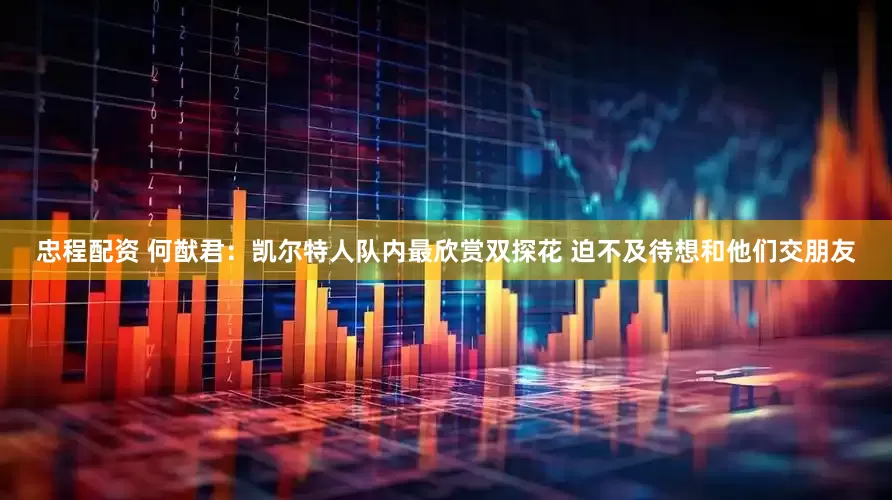 忠程配资 何猷君：凯尔特人队内最欣赏双探花 迫不及待想和他们交朋友