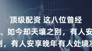 顶级配资 这八位曾经红极一时、如今却天壤之别，有人安享晚年有人处境凄凉