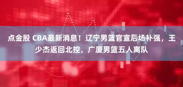 点金股 CBA最新消息！辽宁男篮官宣后场补强，王少杰返回北控，广厦男篮五人离队