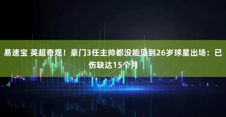 易速宝 英超奇观!豪门3任主帅都没能见到26岁球星出场:已伤缺达15个月
