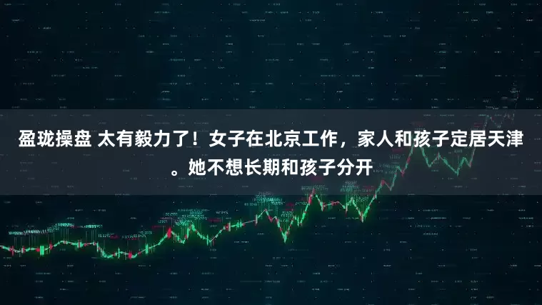 盈珑操盘 太有毅力了！女子在北京工作，家人和孩子定居天津。她不想长期和孩子分开