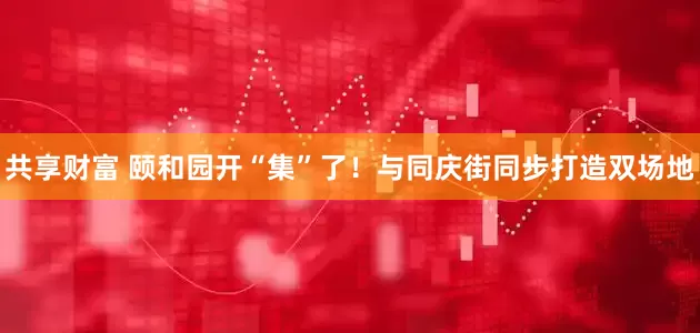 共享财富 颐和园开“集”了！与同庆街同步打造双场地