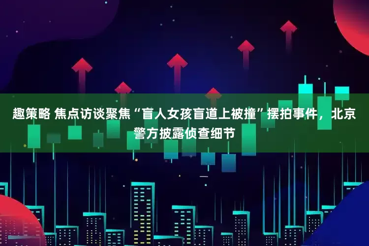 趣策略 焦点访谈聚焦“盲人女孩盲道上被撞”摆拍事件，北京警方披露侦查细节