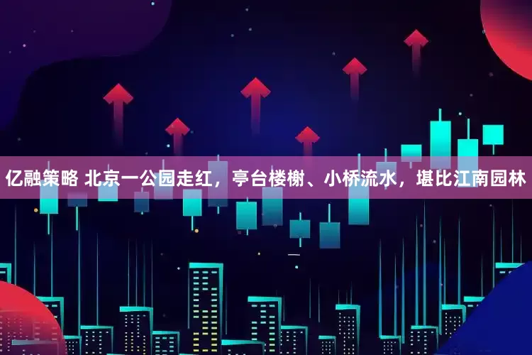 亿融策略 北京一公园走红，亭台楼榭、小桥流水，堪比江南园林